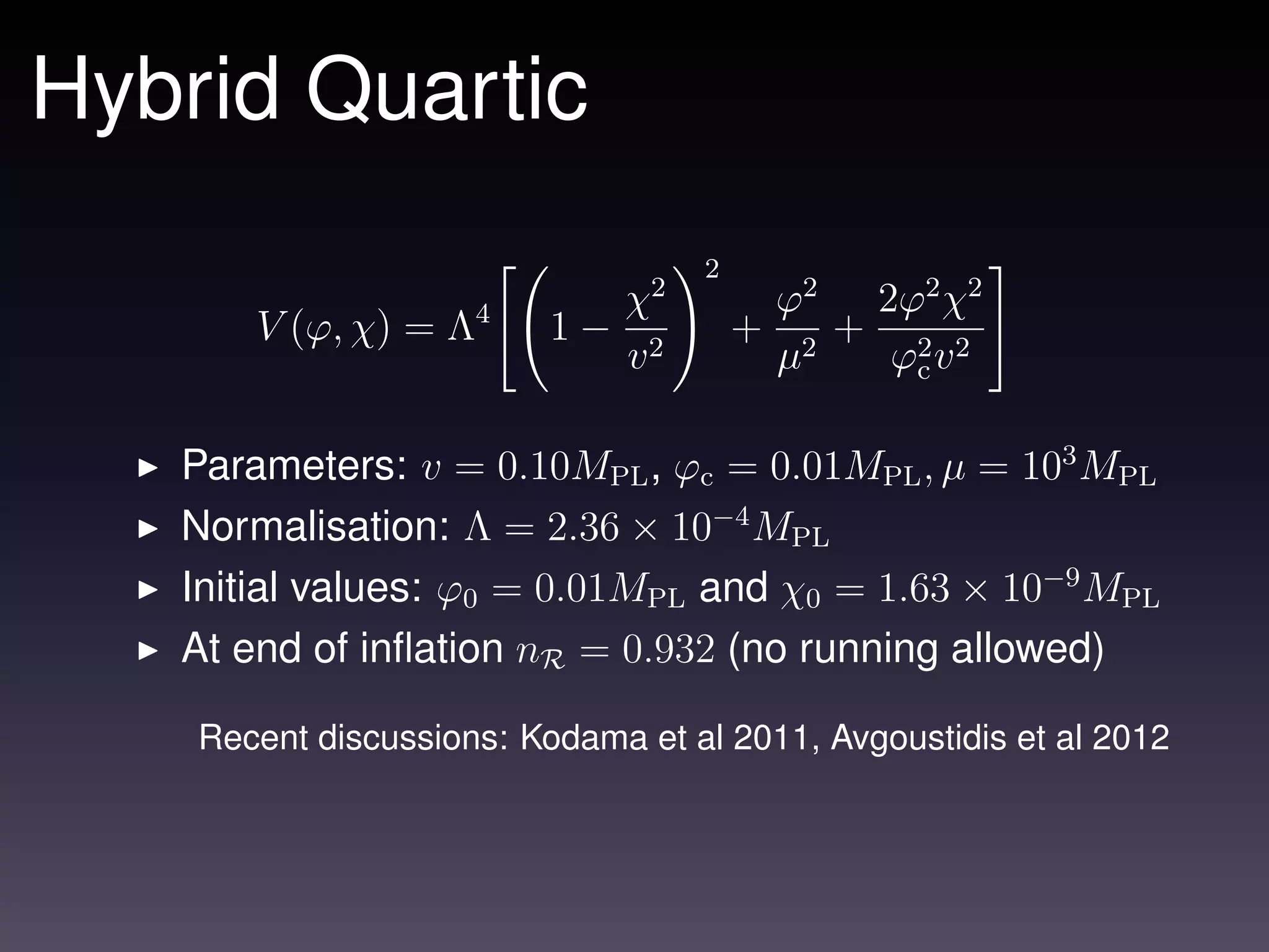 Hybrid Quartic
                                   2
                            χ2             ϕ2 2ϕ2 χ2
       V (ϕ, χ) = Λ4      1− 2         +      + 2 2
                            v              µ2  ϕc v

   Parameters: v = 0.10MPL , ϕc = 0.01MPL , µ = 103 MPL
   Normalisation: Λ = 2.36 × 10−4 MPL
   Initial values: ϕ0 = 0.01MPL and χ0 = 1.63 × 10−9 MPL
   At end of inﬂation nR = 0.932 (no running allowed)

    Recent discussions: Kodama et al 2011, Avgoustidis et al 2012
 