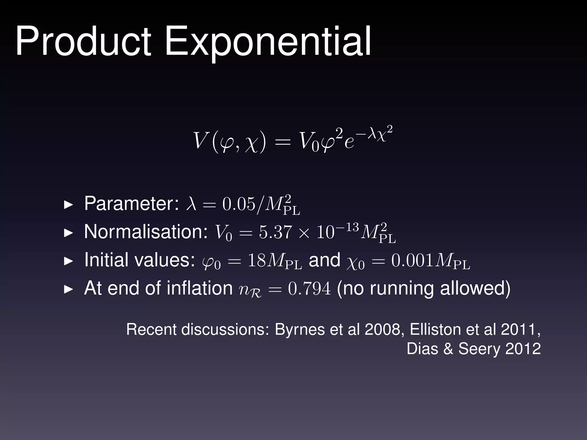 Product Exponential
                                            2
                V (ϕ, χ) = V0 ϕ2 e−λχ

                           2
   Parameter: λ = 0.05/MPL
   Normalisation: V0 = 5.37 × 10−13 MPL
                                      2

   Initial values: ϕ0 = 18MPL and χ0 = 0.001MPL
   At end of inﬂation nR = 0.794 (no running allowed)

       Recent discussions: Byrnes et al 2008, Elliston et al 2011,
                                             Dias & Seery 2012
 
