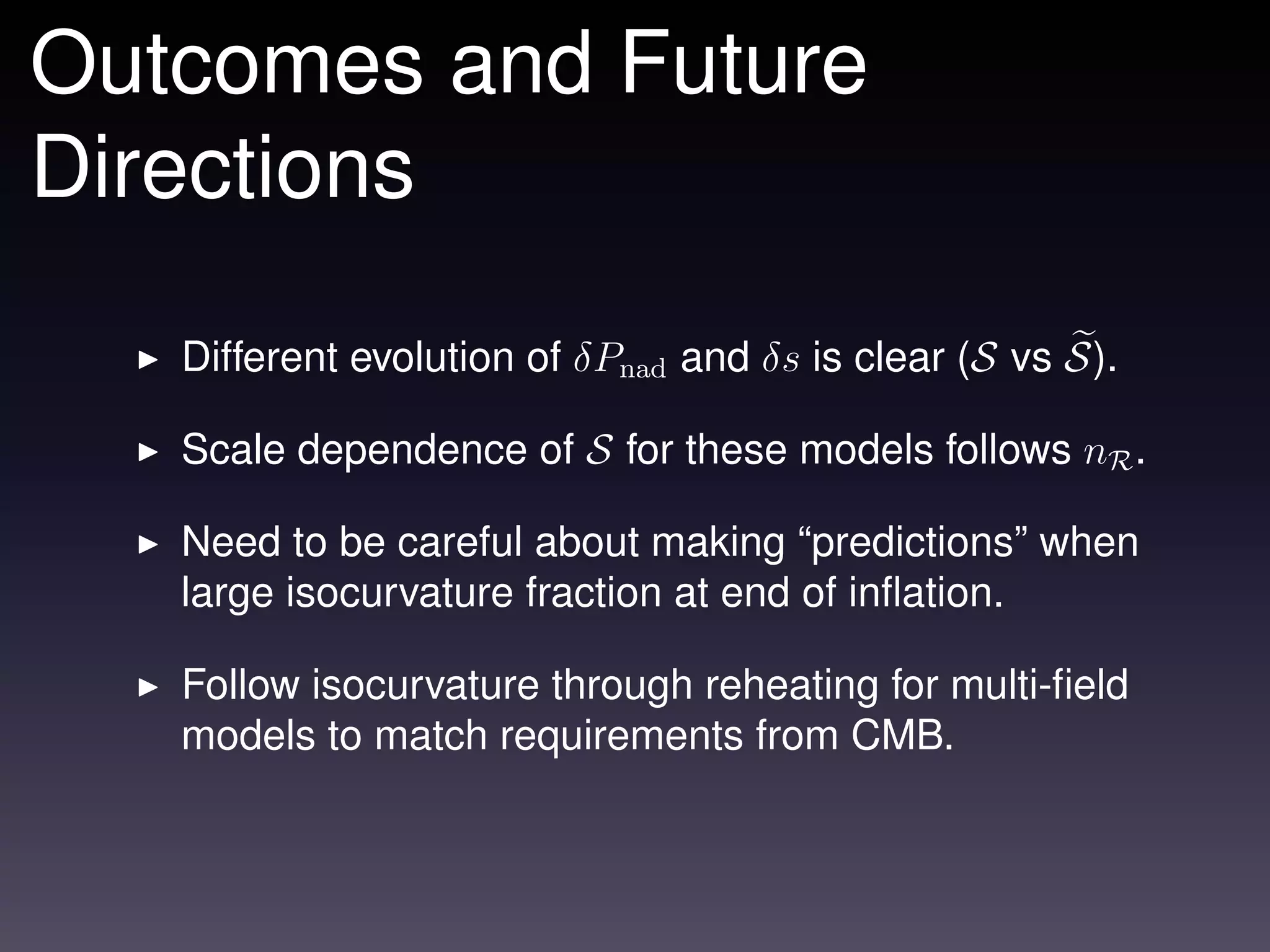 Outcomes and Future
Directions

   Different evolution of δPnad and δs is clear (S vs S).

   Scale dependence of S for these models follows nR .

   Need to be careful about making “predictions” when
   large isocurvature fraction at end of inﬂation.

   Follow isocurvature through reheating for multi-ﬁeld
   models to match requirements from CMB.
 