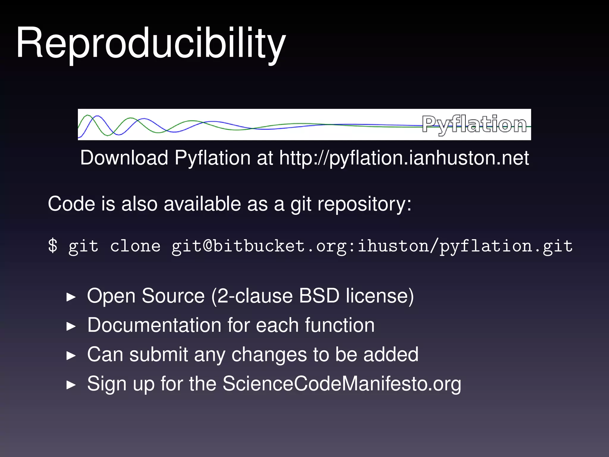 Reproducibility

    Download Pyﬂation at http://pyﬂation.ianhuston.net

 Code is also available as a git repository:

 $ git clone git@bitbucket.org:ihuston/pyflation.git

     Open Source (2-clause BSD license)
     Documentation for each function
     Can submit any changes to be added
     Sign up for the ScienceCodeManifesto.org
 