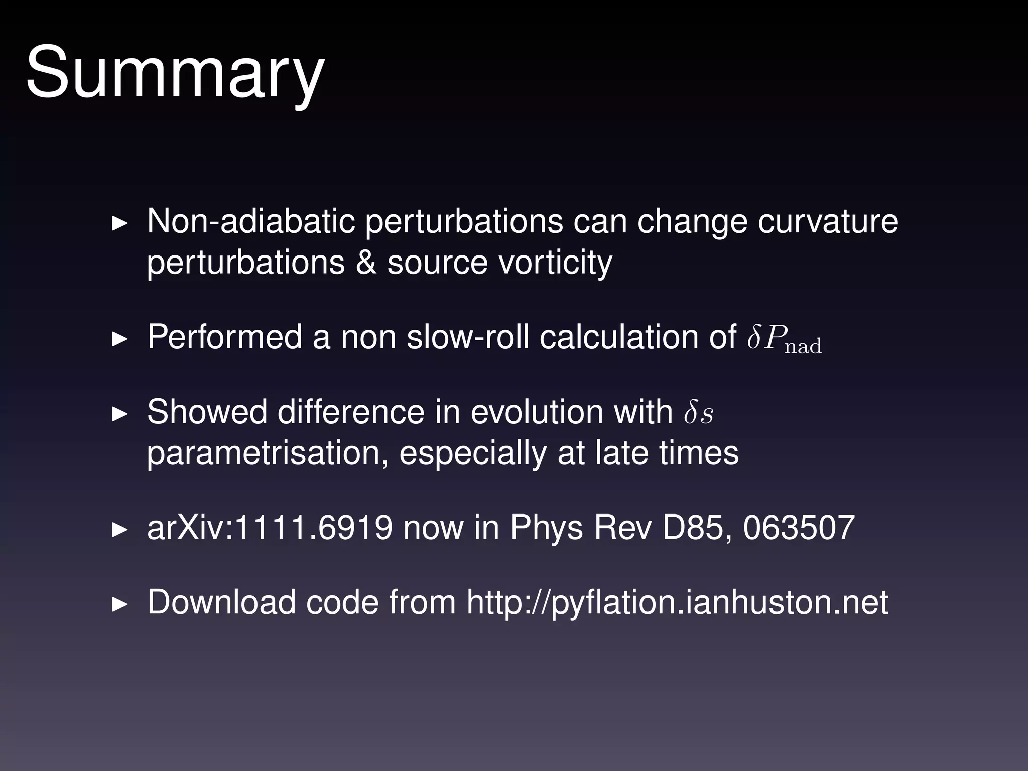Summary
  Non-adiabatic perturbations can change curvature
  perturbations & source vorticity

  Performed a non slow-roll calculation of δPnad

  Showed difference in evolution with δs
  parametrisation, especially at late times

  arXiv:1111.6919 now in Phys Rev D85, 063507

  Download code from http://pyﬂation.ianhuston.net
 
