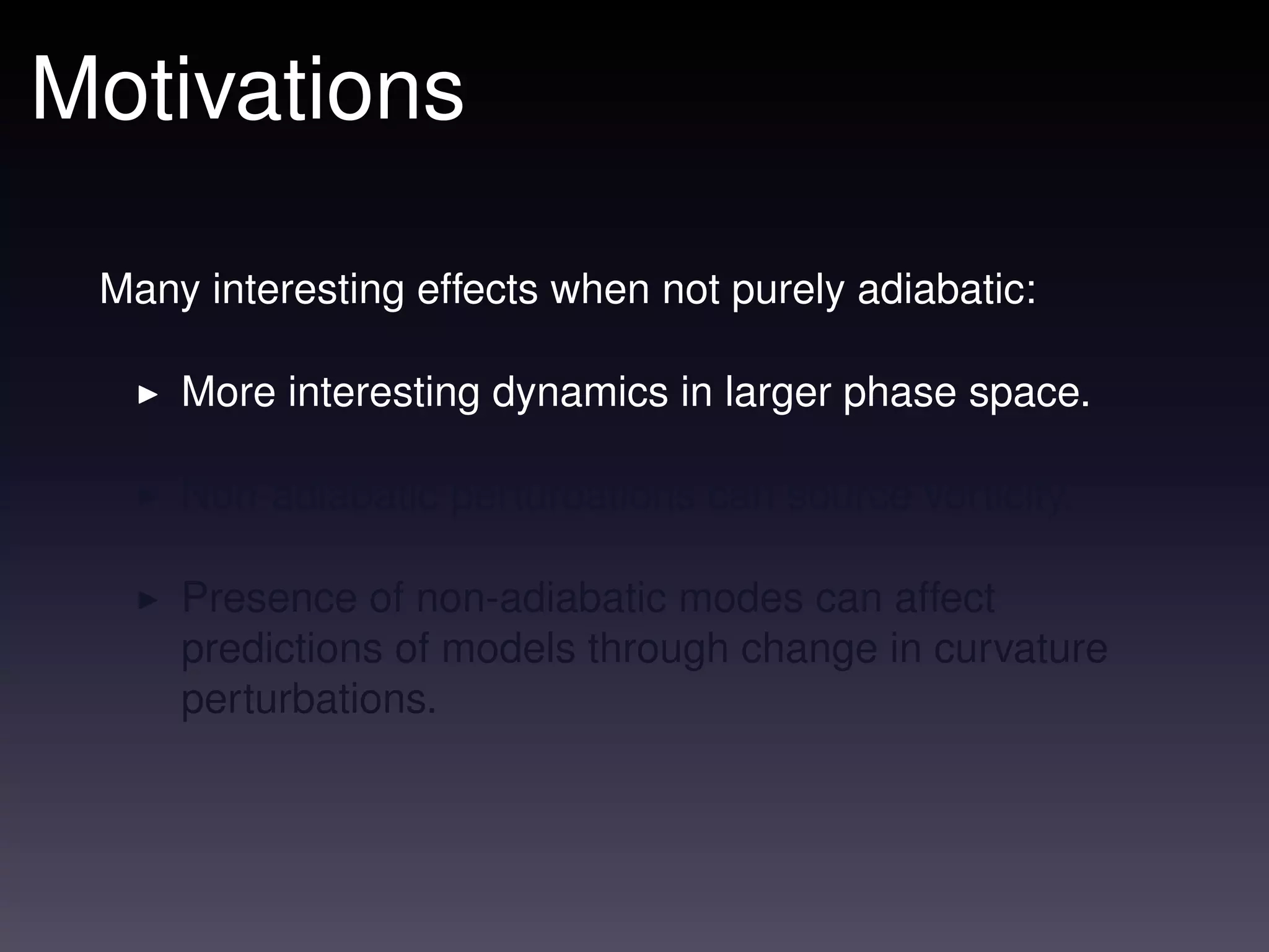 Motivations

 Many interesting effects when not purely adiabatic:

     More interesting dynamics in larger phase space.

     Non-adiabatic perturbations can source vorticity.

     Presence of non-adiabatic modes can affect
     predictions of models through change in curvature
     perturbations.
 