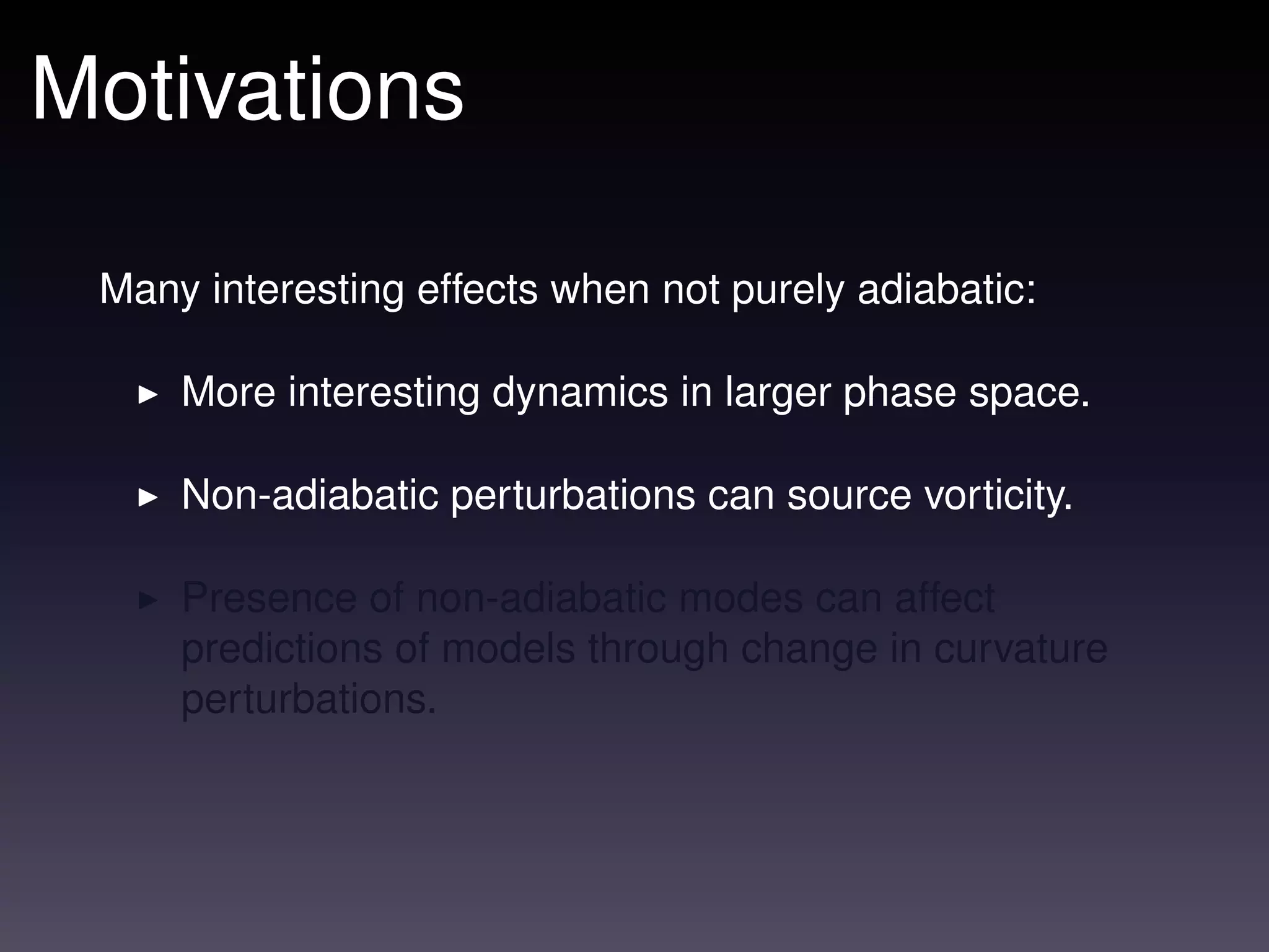Motivations

 Many interesting effects when not purely adiabatic:

     More interesting dynamics in larger phase space.

     Non-adiabatic perturbations can source vorticity.

     Presence of non-adiabatic modes can affect
     predictions of models through change in curvature
     perturbations.
 