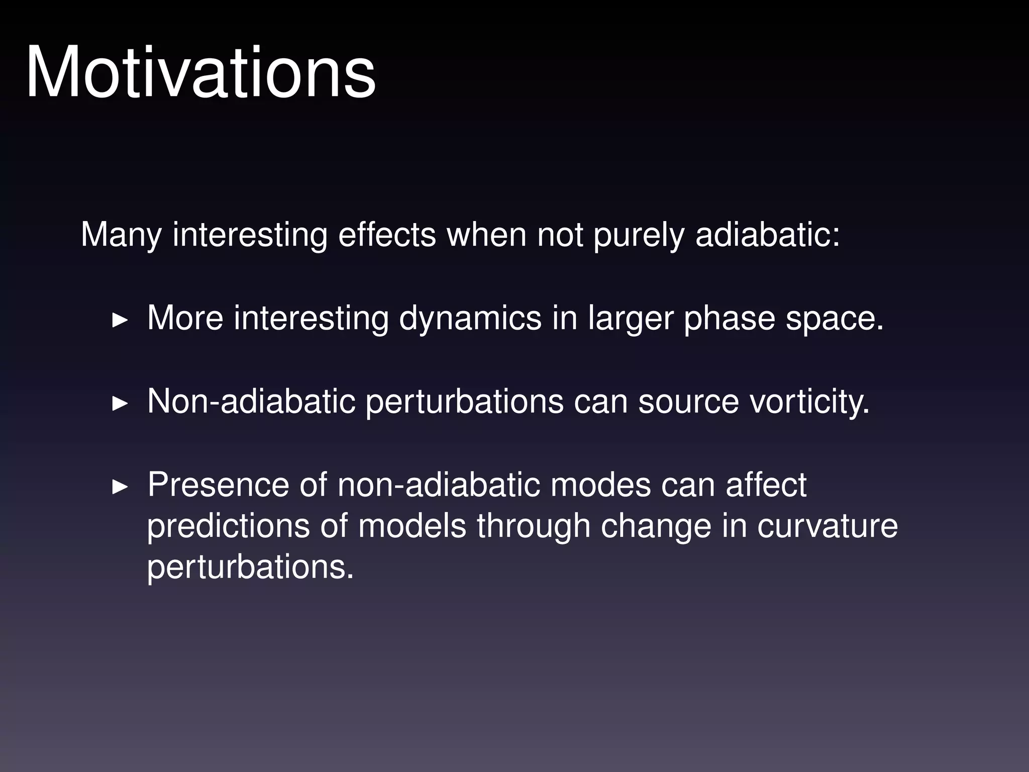 Motivations

 Many interesting effects when not purely adiabatic:

     More interesting dynamics in larger phase space.

     Non-adiabatic perturbations can source vorticity.

     Presence of non-adiabatic modes can affect
     predictions of models through change in curvature
     perturbations.
 