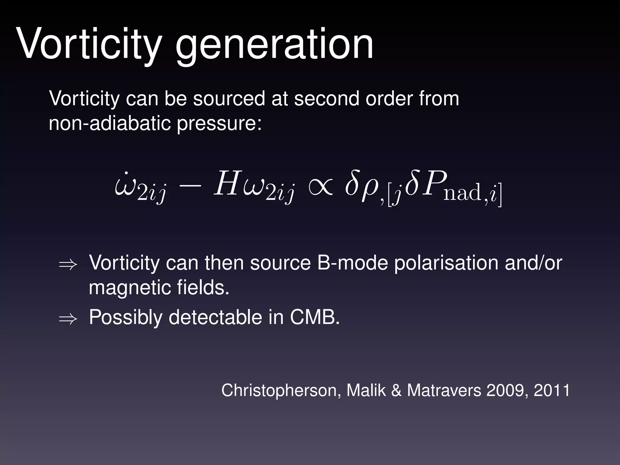 Vorticity generation
 Vorticity can be sourced at second order from
 non-adiabatic pressure:


        ω2ij − Hω2ij ∝ δρ,[j δPnad,i]
        ˙

  ⇒ Vorticity can then source B-mode polarisation and/or
    magnetic ﬁelds.
  ⇒ Possibly detectable in CMB.


                   Christopherson, Malik & Matravers 2009, 2011
 