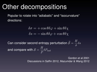 Other decompositions
 Popular to rotate into “adiabatic” and “isocurvature”
 directions:

                δσ = + cos θδϕ + sin θδχ
                δs = − sin θδϕ + cos θδχ
                                             H
 Can consider second entropy perturbation S = δs
                                             σ˙
                      H
 and compare with S = δPnad
                      P˙

                                               Gordon et al 2001
               Discussions in Safﬁn 2012, Mazumdar & Wang 2012
 