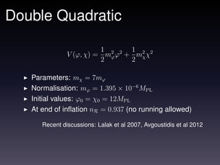 Double Quadratic

                         1       1
               V (ϕ, χ) = m2 ϕ2 + m2 χ2
                           ϕ
                         2       2 χ

   Parameters: mχ = 7mϕ
   Normalisation: mϕ = 1.395 × 10−6 MPL
   Initial values: ϕ0 = χ0 = 12MPL
   At end of inﬂation nR = 0.937 (no running allowed)

      Recent discussions: Lalak et al 2007, Avgoustidis et al 2012
 