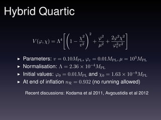 Hybrid Quartic
                                   2
                            χ2             ϕ2 2ϕ2 χ2
       V (ϕ, χ) = Λ4      1− 2         +      + 2 2
                            v              µ2  ϕc v

   Parameters: v = 0.10MPL , ϕc = 0.01MPL , µ = 103 MPL
   Normalisation: Λ = 2.36 × 10−4 MPL
   Initial values: ϕ0 = 0.01MPL and χ0 = 1.63 × 10−9 MPL
   At end of inﬂation nR = 0.932 (no running allowed)

    Recent discussions: Kodama et al 2011, Avgoustidis et al 2012
 