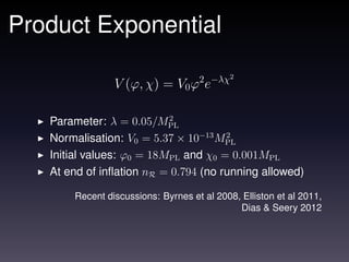 Product Exponential
                                            2
                V (ϕ, χ) = V0 ϕ2 e−λχ

                           2
   Parameter: λ = 0.05/MPL
   Normalisation: V0 = 5.37 × 10−13 MPL
                                      2

   Initial values: ϕ0 = 18MPL and χ0 = 0.001MPL
   At end of inﬂation nR = 0.794 (no running allowed)

       Recent discussions: Byrnes et al 2008, Elliston et al 2011,
                                             Dias & Seery 2012
 