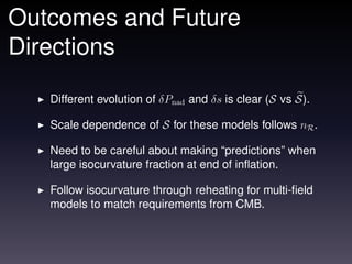 Outcomes and Future
Directions

   Different evolution of δPnad and δs is clear (S vs S).

   Scale dependence of S for these models follows nR .

   Need to be careful about making “predictions” when
   large isocurvature fraction at end of inﬂation.

   Follow isocurvature through reheating for multi-ﬁeld
   models to match requirements from CMB.
 
