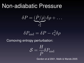 Non-adiabatic Pressure
                 ˙ ˙
          δP = (P /ρ) δρ + . . .
                     c2
                      s

           δPnad = δP − c2δρ
                         s
 Comoving entropy perturbation:

                      H
               S=       δP
                      P˙ nad
                    Gordon et al 2001, Malik & Wands 2005
 