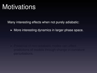 Motivations

 Many interesting effects when not purely adiabatic:

     More interesting dynamics in larger phase space.

     Non-adiabatic perturbations can source vorticity.

     Presence of non-adiabatic modes can affect
     predictions of models through change in curvature
     perturbations.
 