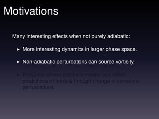Motivations

 Many interesting effects when not purely adiabatic:

     More interesting dynamics in larger phase space.

     Non-adiabatic perturbations can source vorticity.

     Presence of non-adiabatic modes can affect
     predictions of models through change in curvature
     perturbations.
 