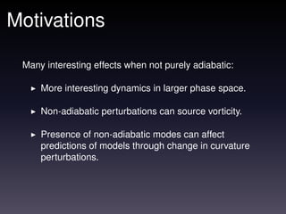 Motivations

 Many interesting effects when not purely adiabatic:

     More interesting dynamics in larger phase space.

     Non-adiabatic perturbations can source vorticity.

     Presence of non-adiabatic modes can affect
     predictions of models through change in curvature
     perturbations.
 