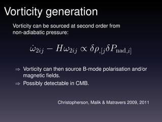 Vorticity generation
 Vorticity can be sourced at second order from
 non-adiabatic pressure:


        ω2ij − Hω2ij ∝ δρ,[j δPnad,i]
        ˙

  ⇒ Vorticity can then source B-mode polarisation and/or
    magnetic ﬁelds.
  ⇒ Possibly detectable in CMB.


                   Christopherson, Malik & Matravers 2009, 2011
 