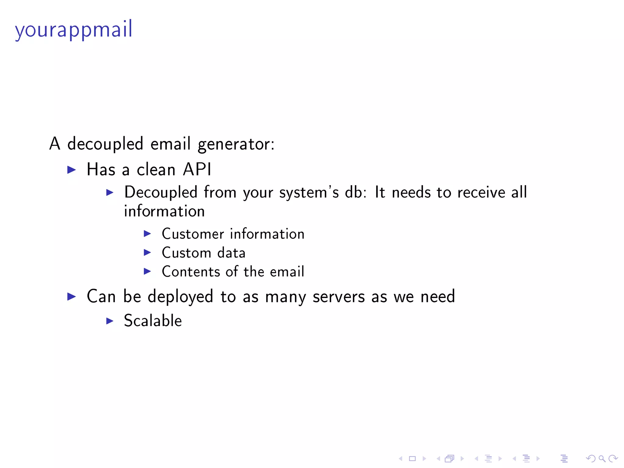 yourappmail



   A decoupled email generator:

       Has a clean API
            Decoupled from your system's db: It needs to receive all
            information
                 Customer information
                 Custom data
                 Contents of the email

       Can be deployed to as many servers as we need
            Scalable
 