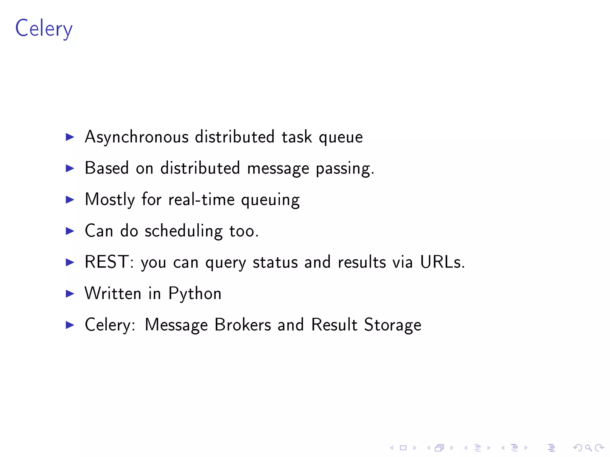 Celery



         Asynchronous distributed task queue

         Based on distributed message passing.

         Mostly for real-time queuing

         Can do scheduling too.

         REST: you can query status and results via URLs.

         Written in Python

         Celery: Message Brokers and Result Storage
 