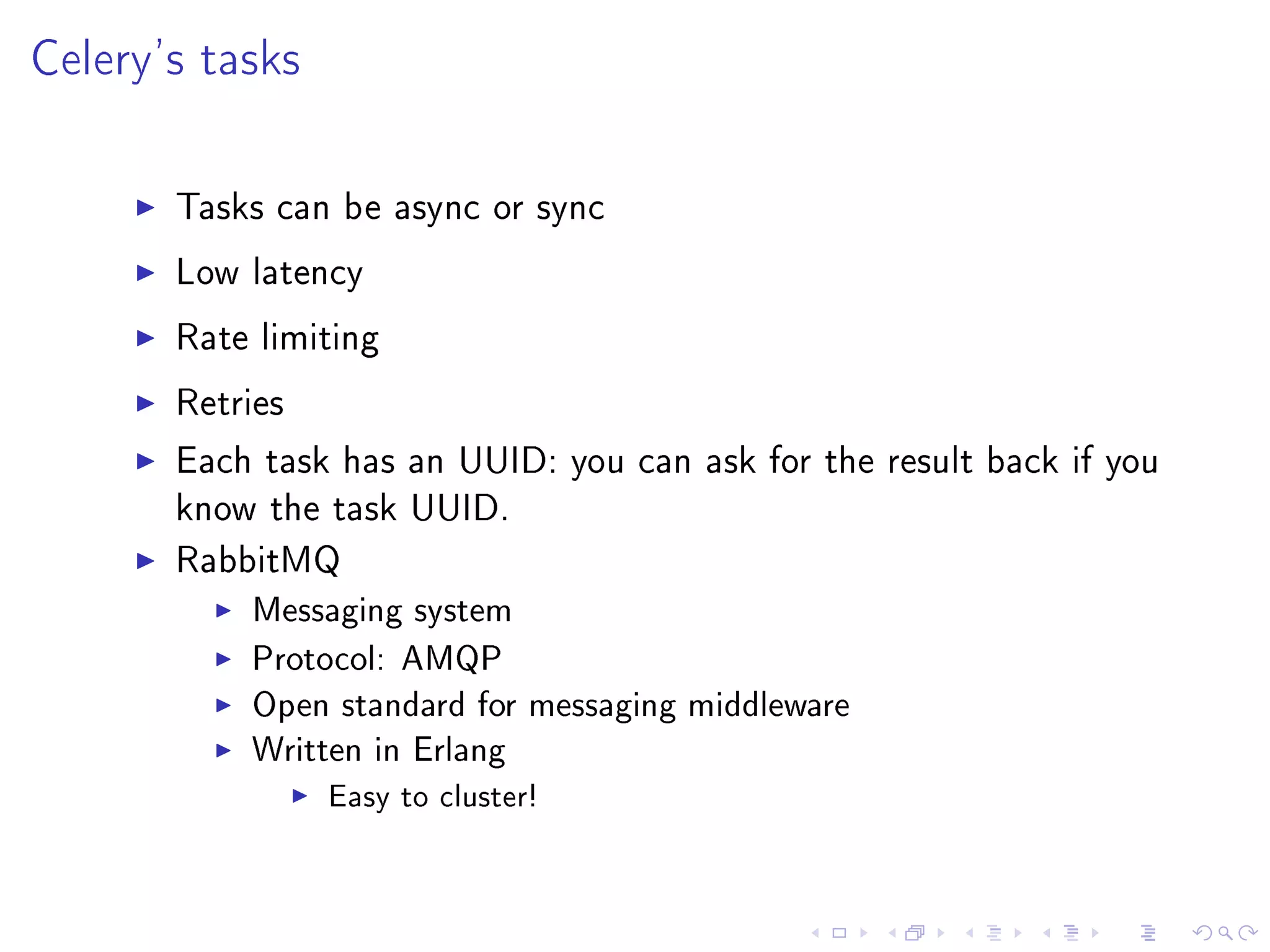 Celery's tasks

       Tasks can be async or sync

       Low latency

       Rate limiting

       Retries

       Each task has an UUID: you can ask for the result back if you
       know the task UUID.

       RabbitMQ
           Messaging system
           Protocol: AMQP
           Open standard for messaging middleware
           Written in Erlang
                 Easy to cluster!
 