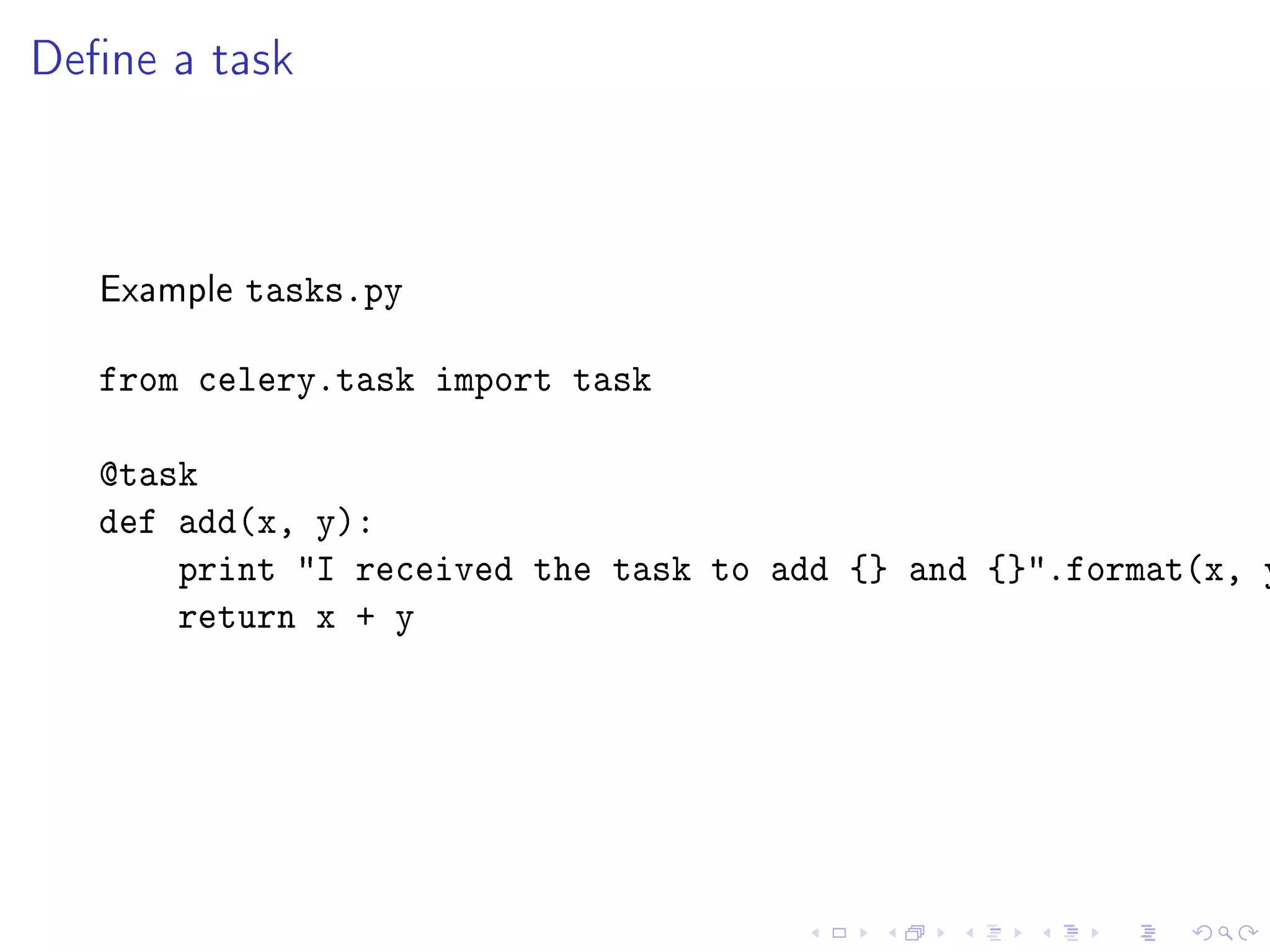 Dene a task



   Example   tasks.py

   from celery.task import task

   @task
   def add(x, y):
       print I received the task to add {} and {}.format(x, y
       return x + y
 