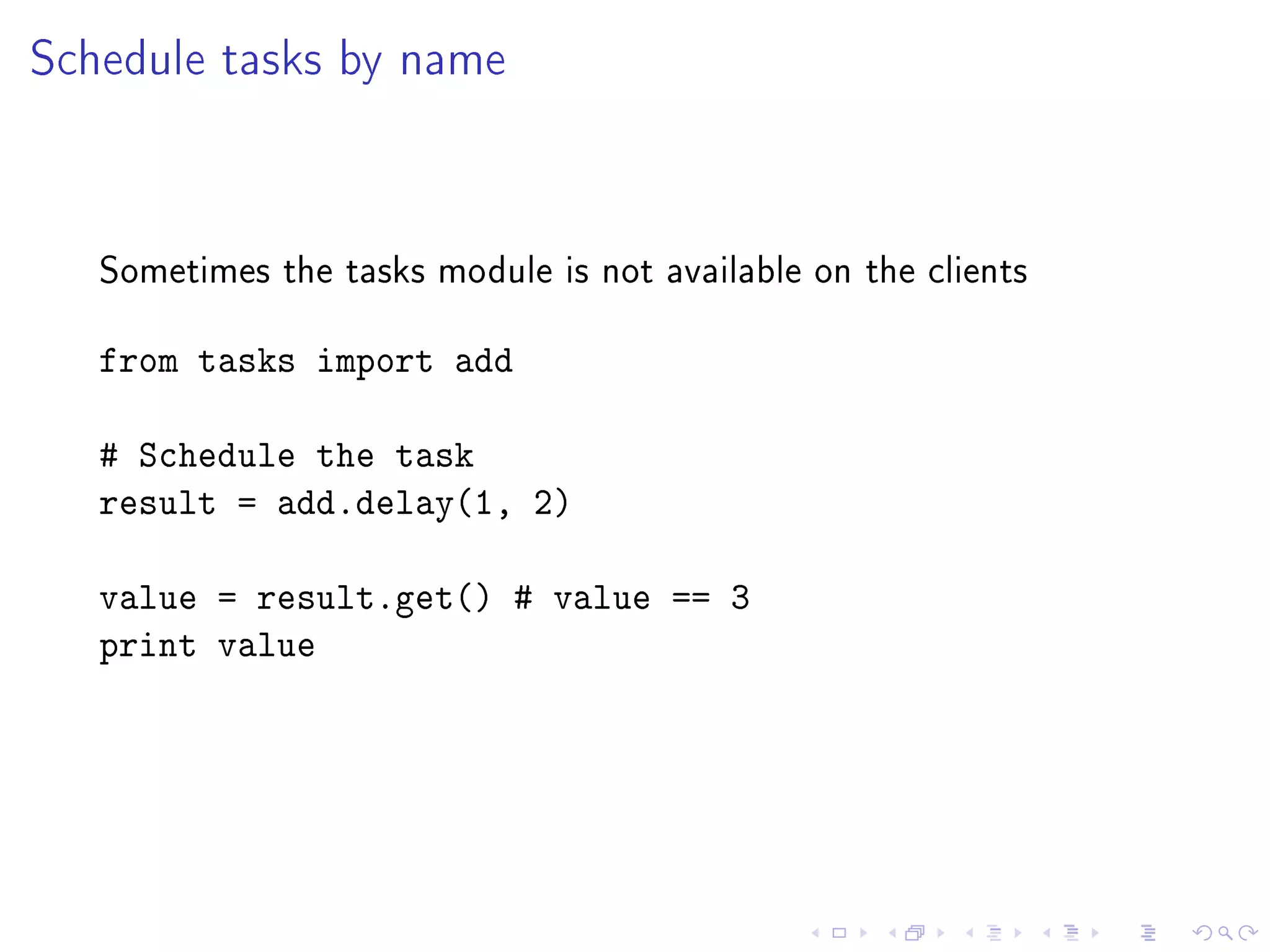 Schedule tasks by name



   Sometimes the tasks module is not available on the clients


   from tasks import add

   # Schedule the task
   result = add.delay(1, 2)

   value = result.get() # value == 3
   print value
 