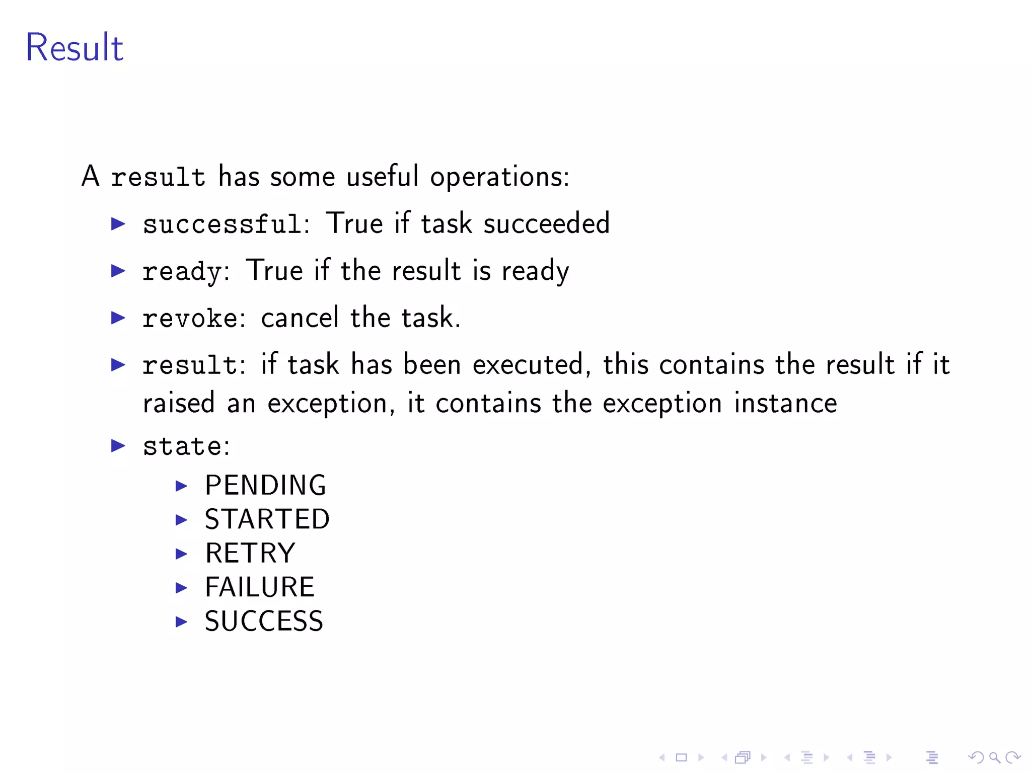 Result


   A   result has some useful operations:
         successful: True if task succeeded
         ready: True if the result is ready
         revoke: cancel the task.
         result: if task has been executed, this   contains the result if it
         raised an exception, it contains the exception instance

         state:
              PENDING
              STARTED
              RETRY
              FAILURE
              SUCCESS
 