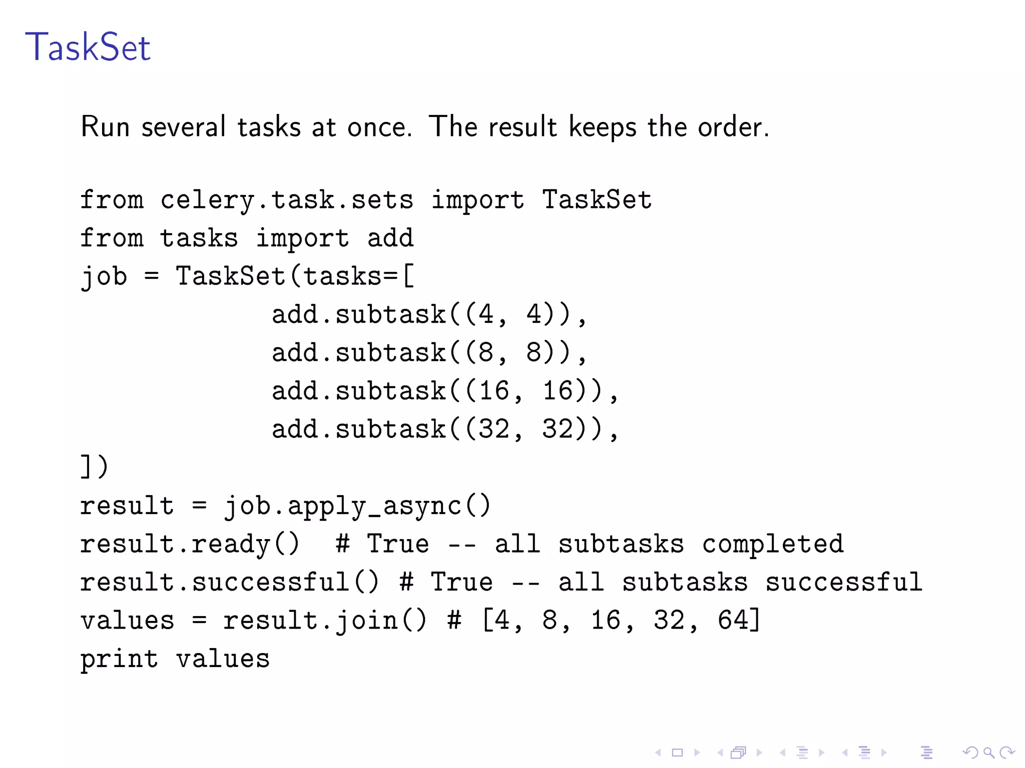 TaskSet
   Run several tasks at once. The result keeps the order.


   from celery.task.sets import TaskSet
   from tasks import add
   job = TaskSet(tasks=[
                add.subtask((4, 4)),
                add.subtask((8, 8)),
                add.subtask((16, 16)),
                add.subtask((32, 32)),
   ])
   result = job.apply_async()
   result.ready() # True -- all subtasks completed
   result.successful() # True -- all subtasks successful
   values = result.join() # [4, 8, 16, 32, 64]
   print values
 
