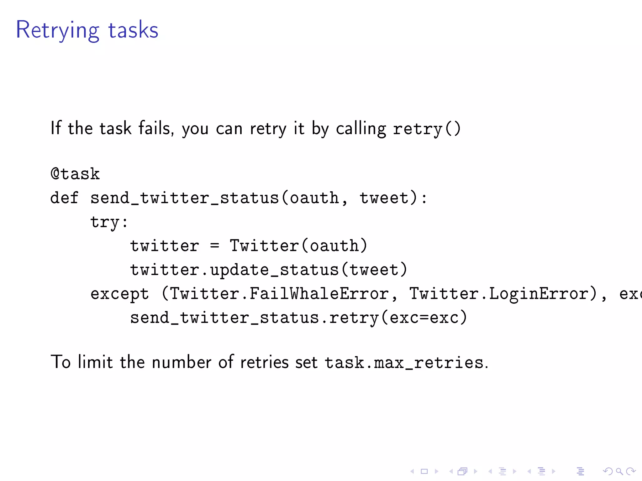 Retrying tasks


   If the task fails, you can retry it by calling   retry()

   @task
   def send_twitter_status(oauth, tweet):
       try:
           twitter = Twitter(oauth)
           twitter.update_status(tweet)
       except (Twitter.FailWhaleError, Twitter.LoginError), exc
           send_twitter_status.retry(exc=exc)

   To limit the number of retries set   task.max_retries.
 