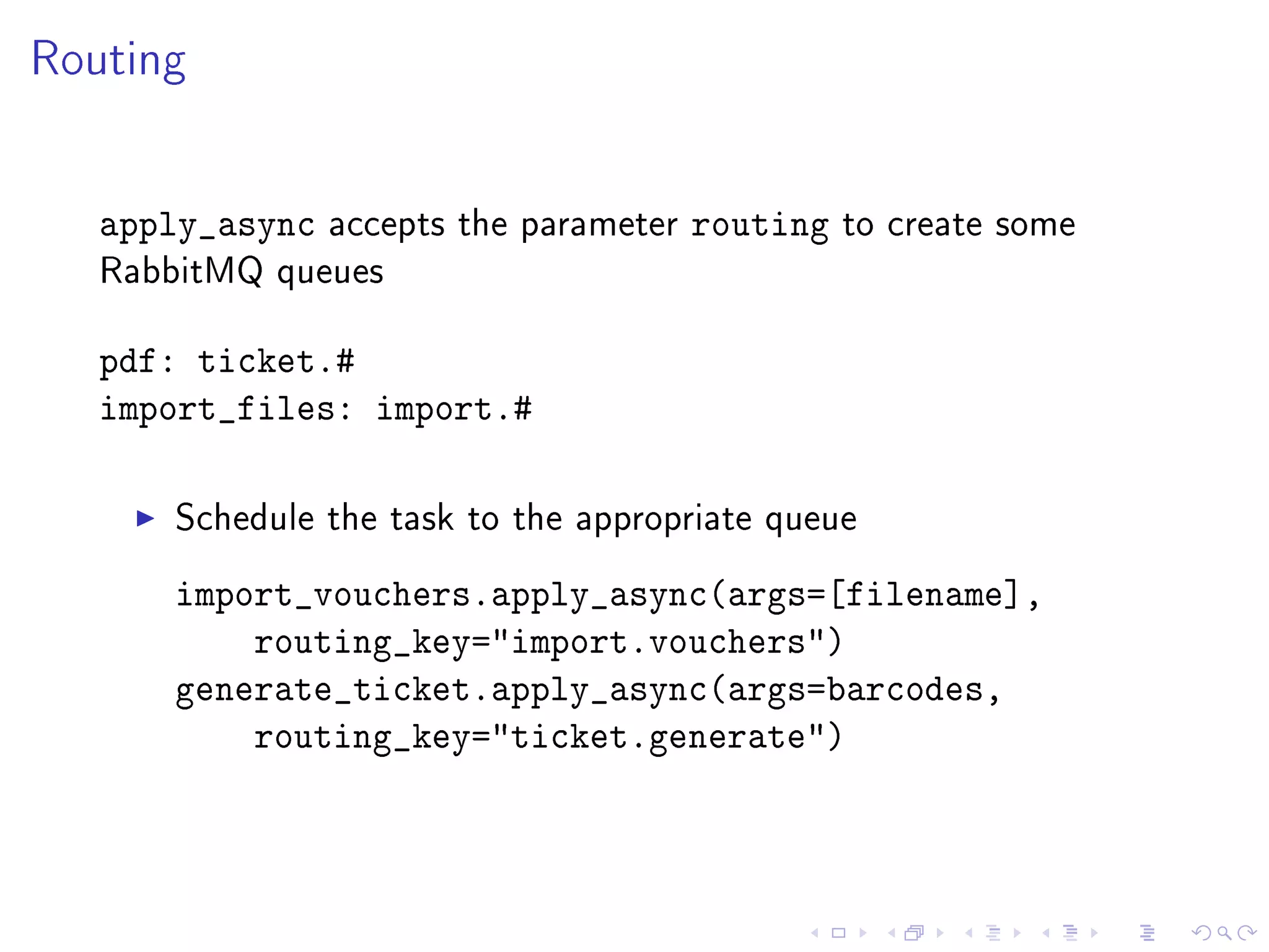 Routing


   apply_async   accepts the parameter   routing   to create some
   RabbitMQ queues


   pdf: ticket.#
   import_files: import.#

       Schedule the task to the appropriate queue

       import_vouchers.apply_async(args=[filename],
           routing_key=import.vouchers)
       generate_ticket.apply_async(args=barcodes,
           routing_key=ticket.generate)
 