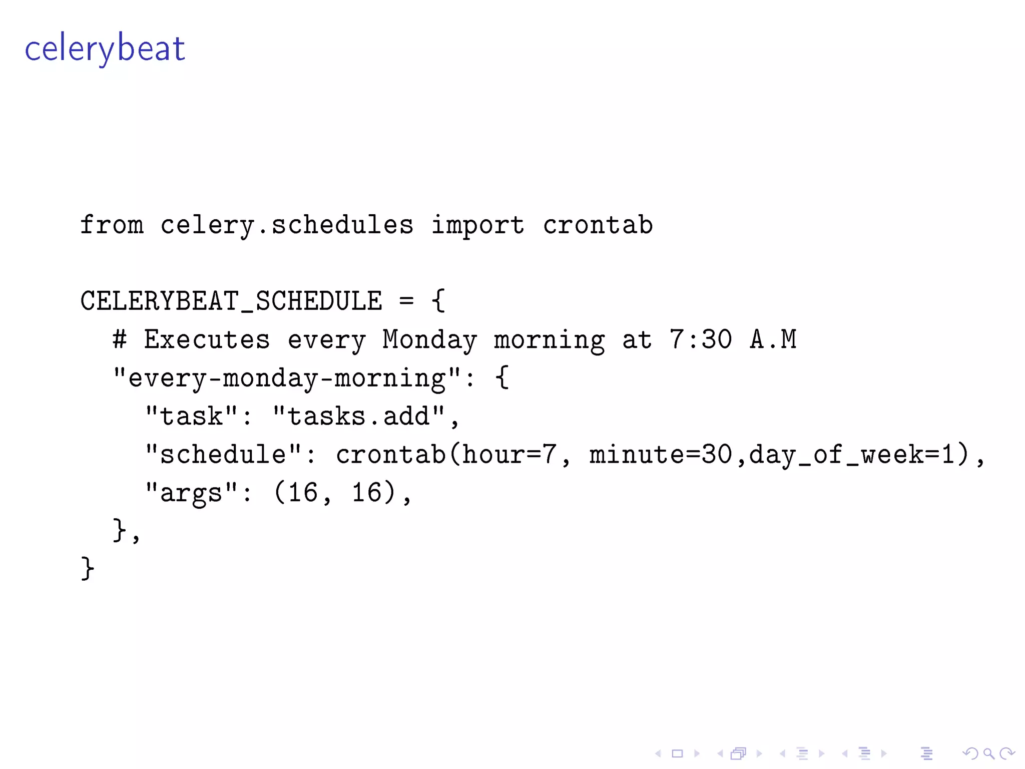 celerybeat



   from celery.schedules import crontab

   CELERYBEAT_SCHEDULE = {
     # Executes every Monday morning at 7:30 A.M
     every-monday-morning: {
       task: tasks.add,
       schedule: crontab(hour=7, minute=30,day_of_week=1),
       args: (16, 16),
     },
   }
 