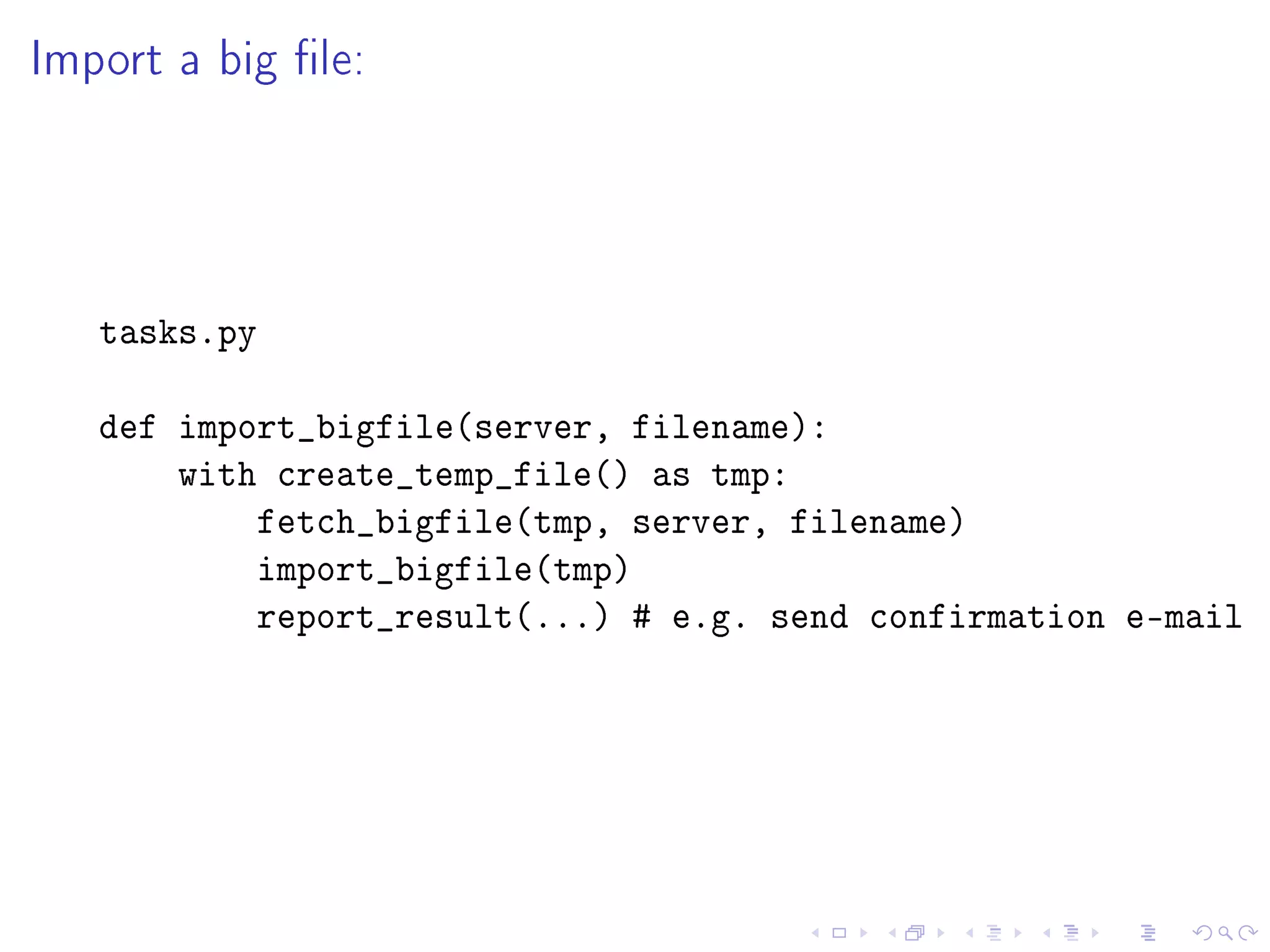 Import a big le:




   tasks.py

   def import_bigfile(server, filename):
       with create_temp_file() as tmp:
           fetch_bigfile(tmp, server, filename)
           import_bigfile(tmp)
           report_result(...) # e.g. send confirmation e-mail
 
