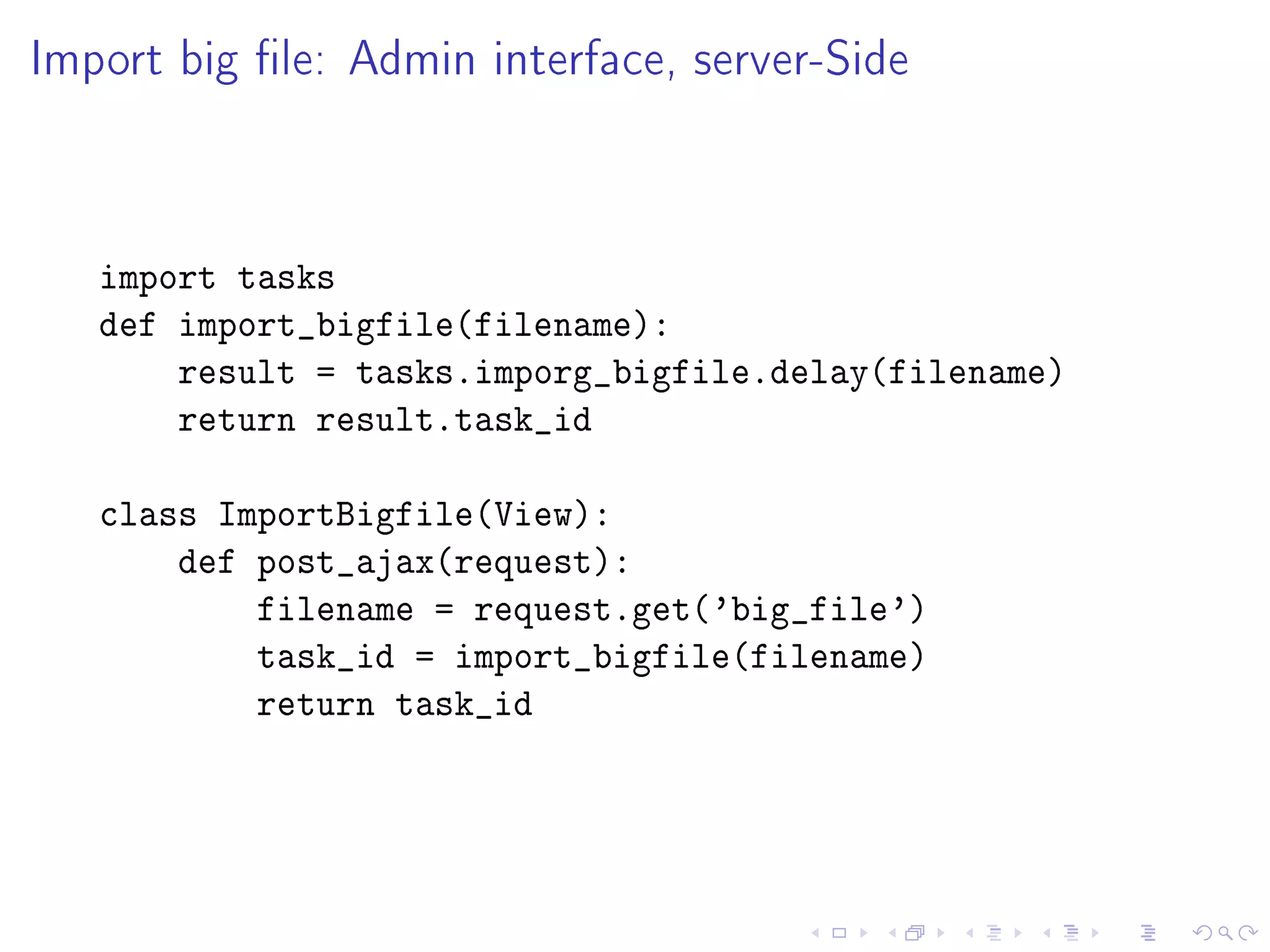 Import big le: Admin interface, server-Side



   import tasks
   def import_bigfile(filename):
       result = tasks.imporg_bigfile.delay(filename)
       return result.task_id

   class ImportBigfile(View):
       def post_ajax(request):
           filename = request.get('big_file')
           task_id = import_bigfile(filename)
           return task_id
 