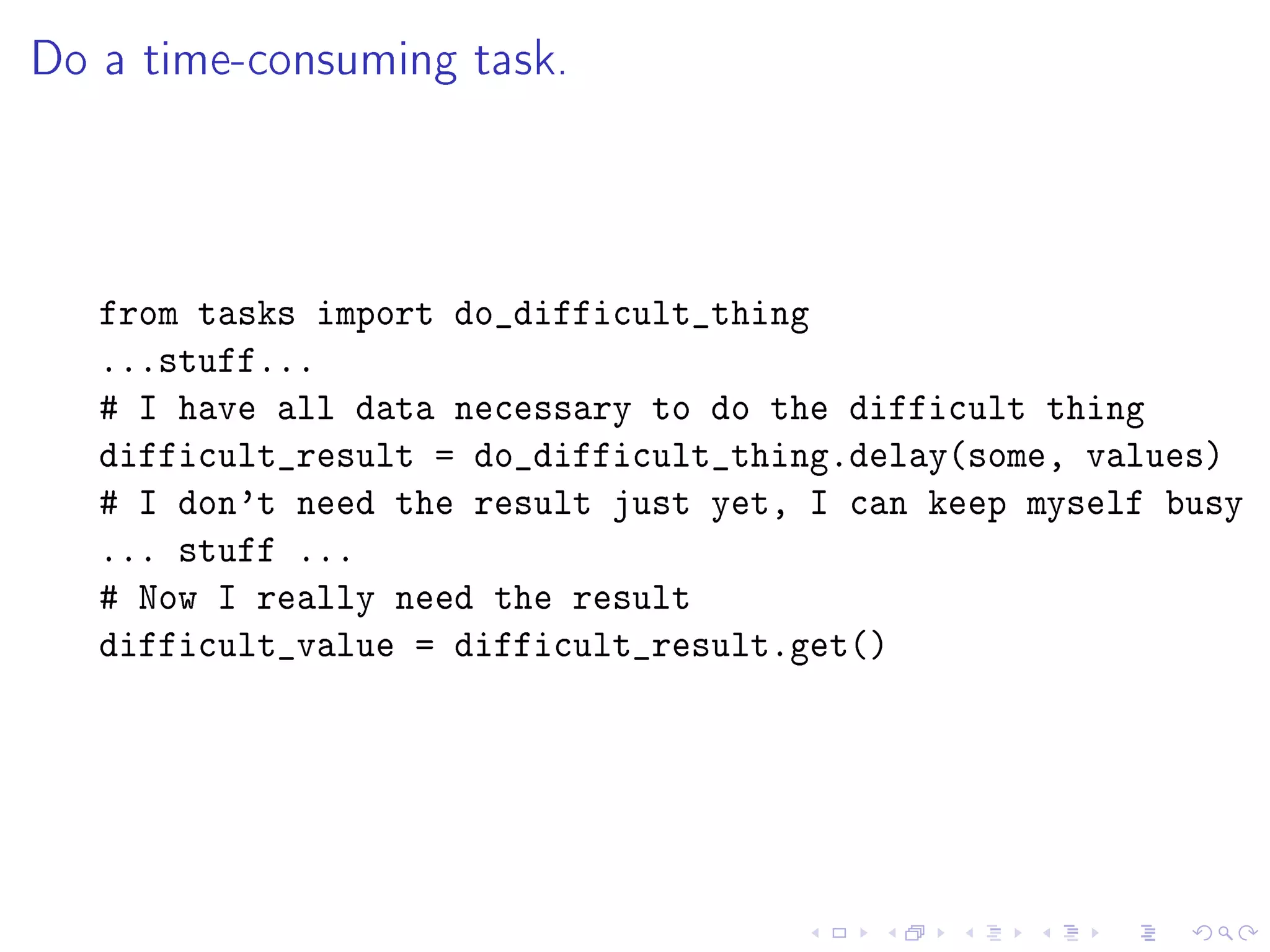 Do a time-consuming task.



   from tasks import do_difficult_thing
   ...stuff...
   # I have all data necessary to do the difficult thing
   difficult_result = do_difficult_thing.delay(some, values)
   # I don't need the result just yet, I can keep myself busy
   ... stuff ...
   # Now I really need the result
   difficult_value = difficult_result.get()
 