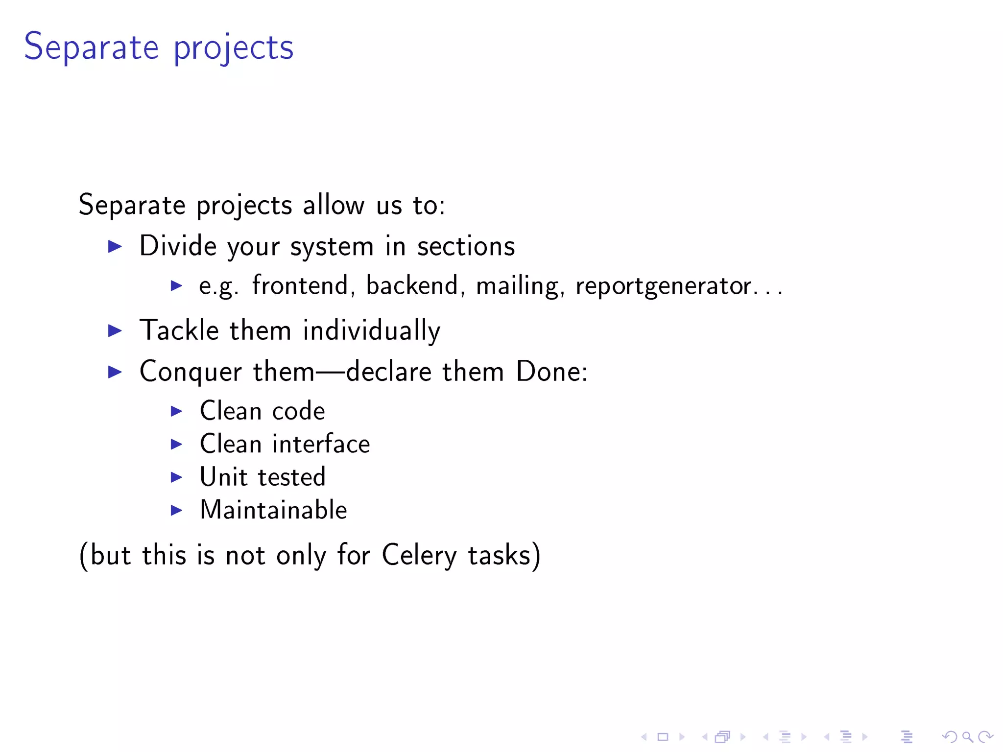 Separate projects


   Separate projects allow us to:

        Divide your system in sections
             e.g. frontend, backend, mailing, reportgenerator. . .
        Tackle them individually

        Conquer themdeclare them Done:
             Clean code
             Clean interface
             Unit tested
             Maintainable
   (but this is not only for Celery tasks)
 