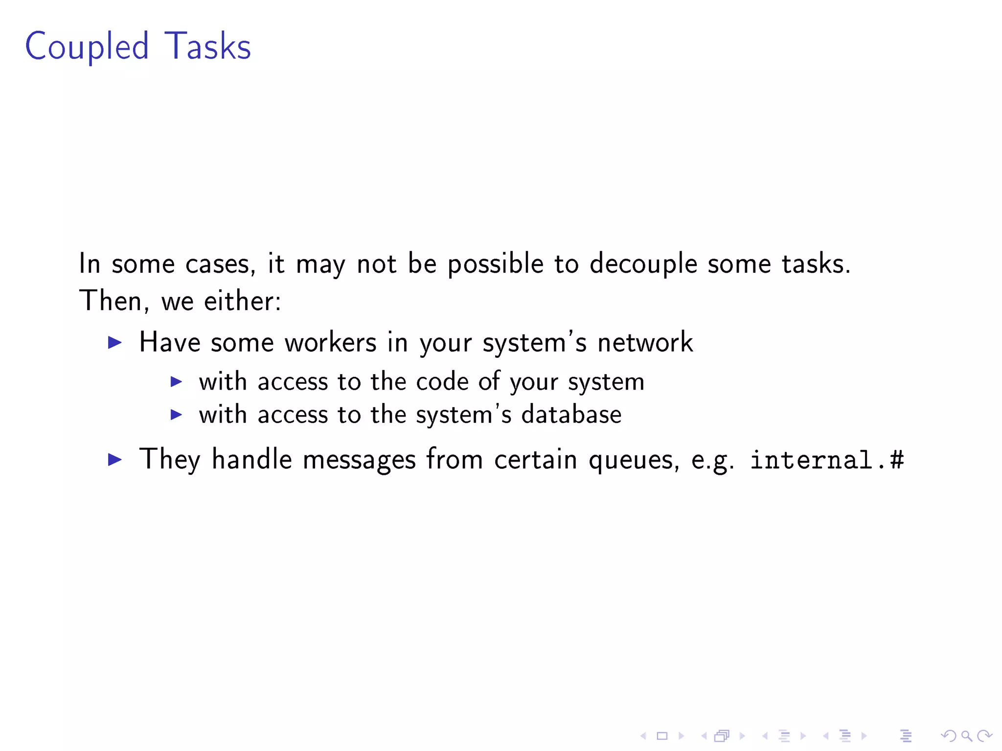 Coupled Tasks




   In some cases, it may not be possible to decouple some tasks.
   Then, we either:

       Have some workers in your system's network
            with access to the code of your system
            with access to the system's database
       They handle messages from certain queues, e.g.   internal.#
 