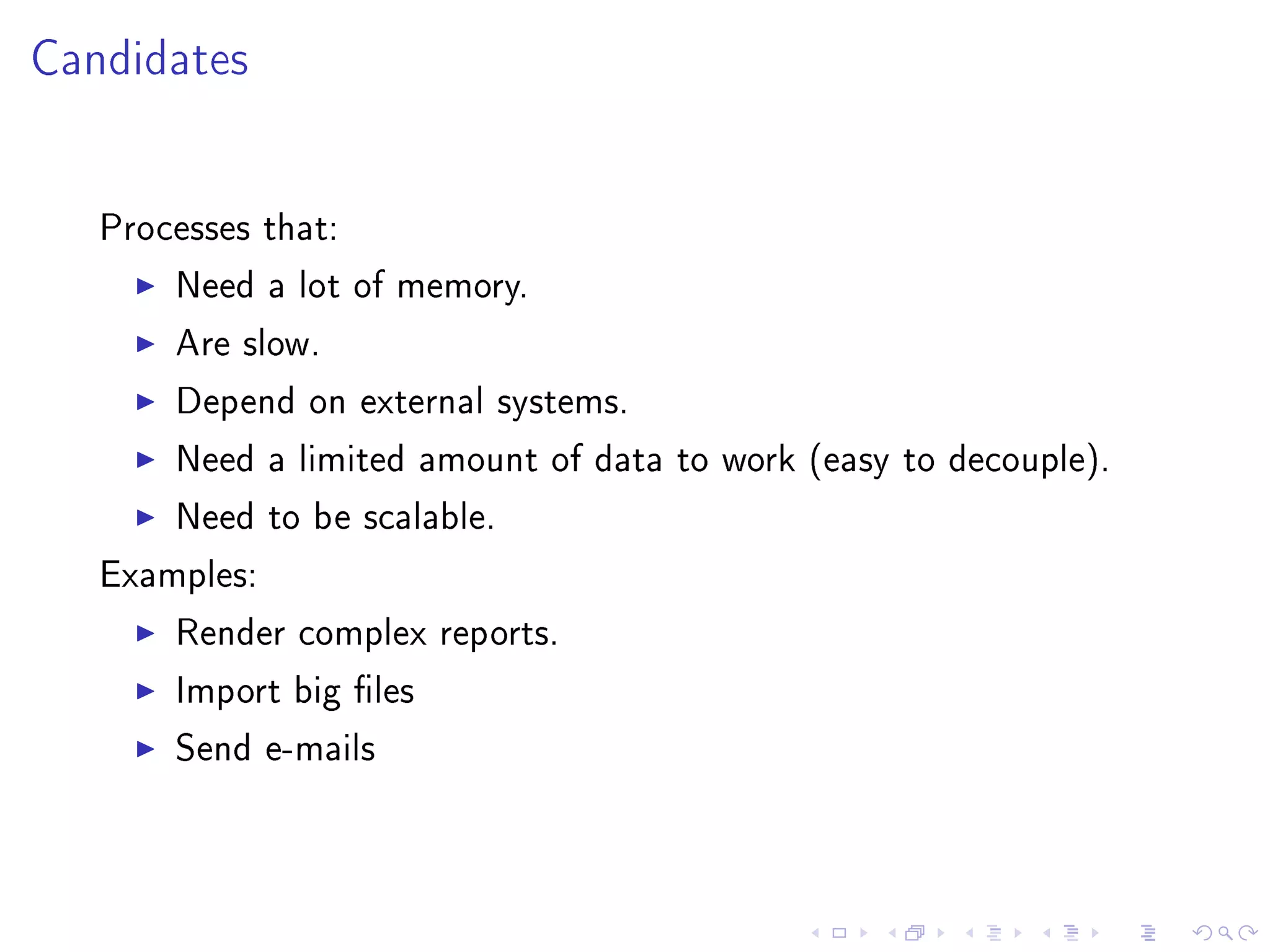 Candidates


   Processes that:

       Need a lot of memory.

       Are slow.

       Depend on external systems.

       Need a limited amount of data to work (easy to decouple).

       Need to be scalable.

   Examples:

       Render complex reports.

       Import big les

       Send e-mails
 
