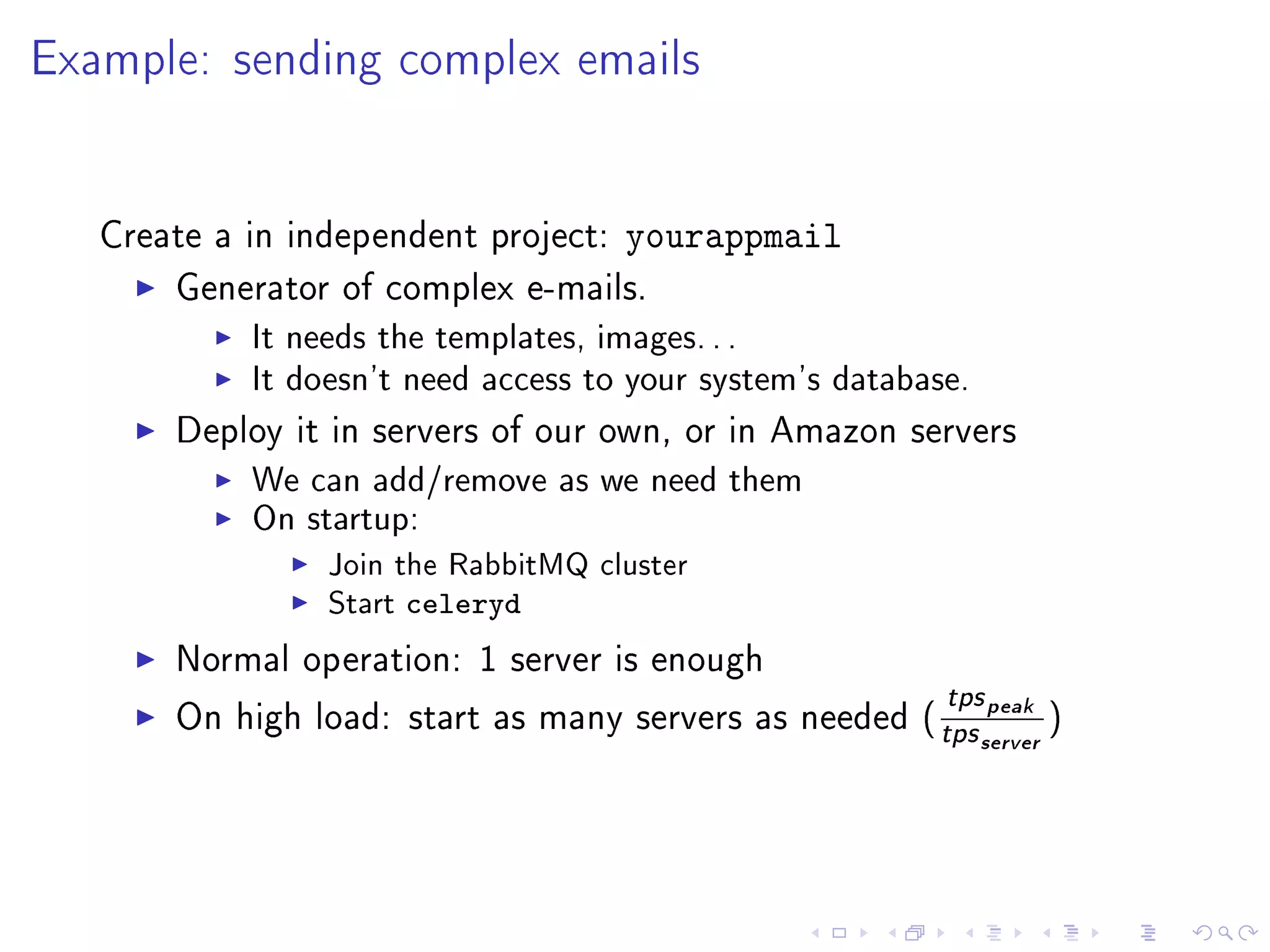 Example: sending complex emails


   Create a in independent project:   yourappmail
       Generator of complex e-mails.
            It needs the templates, images. . .
            It doesn't need access to your system's database.
       Deploy it in servers of our own, or in Amazon servers
            We can add/remove as we need them
            On startup:
                 Join the RabbitMQ cluster
                 Start   celeryd
       Normal operation: 1 server is enough
                                                            tps peak
       On high load: start as many servers as needed (
                                                           tps server )
 