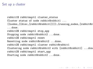 Set up a cluster


   rabbit1$ rabbitmqctl cluster_status
   Cluster status of node rabbit@rabbit1 ...
   [{nodes,[{disc,[rabbit@rabbit1]}]},{running_nodes,[rabbit@ra
   ...done.
   rabbit2$ rabbitmqctl stop_app
   Stopping node rabbit@rabbit2 ...done.
   rabbit2$ rabbitmqctl reset
   Resetting node rabbit@rabbit2 ...done.
   rabbit2$ rabbitmqctl cluster rabbit@rabbit1
   Clustering node rabbit@rabbit2 with [rabbit@rabbit1] ...done
   rabbit2$ rabbitmqctl start_app
   Starting node rabbit@rabbit2 ...done.
 