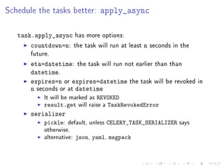 Schedule the tasks better: apply_async

   task.apply_async has more options:
       countdown=n: the task will run at   least   n   seconds in the
       future.

       eta=datetime: the task will run not earlier than than
       datetime.
       expires=n or expires=datetime the task will be revoked           in
       n seconds or at datetime
            It will be marked as REVOKED
            result.get will raise a TaskRevokedError
       serializer
            pickle:   default, unless CELERY_TASK_SERIALIZER says
            otherwise.
            alternative: json, yaml, msgpack
 