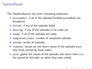 TaskSetResult

   The   TaskSetResult has some interesting properties:
         successful: if all of the subtasks nished successfully   (no
         Exception)

         failed: if any of the subtasks failed.
         waiting: if any of the subtasks is not ready yet.
         ready: if all of the subtasks are ready.
         completed_count: number of completed subtasks.
         revoke: revoke all subtasks.
         iterate: iterate oer the return values of the subtasks    once
         they nish (sorted by nish order).

         join:   gather the results of the subtasks and return them in a
         list (sorted by the order on which they were called).
 