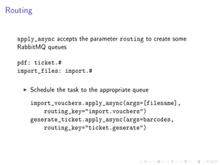 Routing


   apply_async   accepts the parameter   routing   to create some
   RabbitMQ queues


   pdf: ticket.#
   import_files: import.#

       Schedule the task to the appropriate queue

       import_vouchers.apply_async(args=[filename],
           routing_key=import.vouchers)
       generate_ticket.apply_async(args=barcodes,
           routing_key=ticket.generate)
 