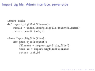 Import big le: Admin interface, server-Side



   import tasks
   def import_bigfile(filename):
       result = tasks.imporg_bigfile.delay(filename)
       return result.task_id

   class ImportBigfile(View):
       def post_ajax(request):
           filename = request.get('big_file')
           task_id = import_bigfile(filename)
           return task_id
 