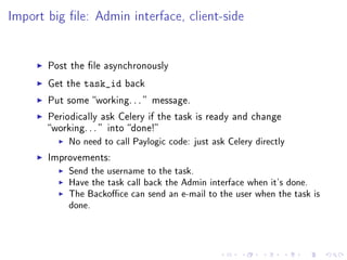 Import big le: Admin interface, client-side


       Post the le asynchronously

       Get the   task_id   back

       Put some working. . .  message.

       Periodically ask Celery if the task is ready and change
       working. . .  into done!
            No need to call Paylogic code: just ask Celery directly
       Improvements:
            Send the username to the task.
            Have the task call back the Admin interface when it's done.
            The Backoce can send an e-mail to the user when the task is
            done.
 