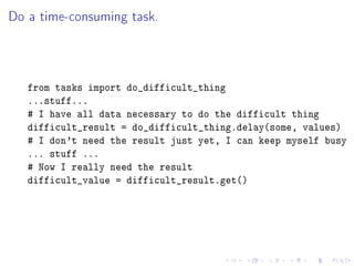 Do a time-consuming task.



   from tasks import do_difficult_thing
   ...stuff...
   # I have all data necessary to do the difficult thing
   difficult_result = do_difficult_thing.delay(some, values)
   # I don't need the result just yet, I can keep myself busy
   ... stuff ...
   # Now I really need the result
   difficult_value = difficult_result.get()
 