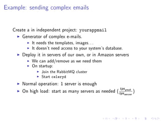 Example: sending complex emails


   Create a in independent project:   yourappmail
       Generator of complex e-mails.
            It needs the templates, images. . .
            It doesn't need access to your system's database.
       Deploy it in servers of our own, or in Amazon servers
            We can add/remove as we need them
            On startup:
                 Join the RabbitMQ cluster
                 Start   celeryd
       Normal operation: 1 server is enough
                                                            tps peak
       On high load: start as many servers as needed (
                                                           tps server )
 