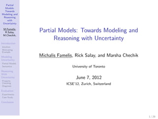 Partial
  Models:
  Towards
Modeling and
 Reasoning
    with
 Uncertainty

 M.Famelis,
  R.Salay,       Partial Models: Towards Modeling and
 M.Chechik,
                       Reasoning with Uncertainty
Introduction
Intuition
Motivating
Example

Modeling         Michalis Famelis, Rick Salay, and Marsha Chechik
Uncertainty
Partial Models
Semantics                        University of Toronto
Reasoning
With
Uncertainty                        June 7, 2012
Property
Checking                      ICSE’12, Zurich, Switzerland
Diagnosis

Evaluation
Experiments
Case Study

Conclusion




                                                                    1 / 29
 