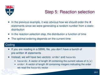 Step 5: Reaction selection

   In the previous example, it was obvious how we should order the if
   statements since we were generating a random number from a static
   distribution
   In the reaction selection step, the distribution a function of time
   The optimal ordering depends on the current time

Coding
   If you are reading in a SBML ﬁle, you don’t have a bunch of
   pre-written if statements
   Instead, we will have two vectors: order and hazards
         hazards: A vector of length M containing the current values of hi (x )
         order: A vector of length M containing integers indicating the order
         we read the hazards vector
                                                                                  24/1
 