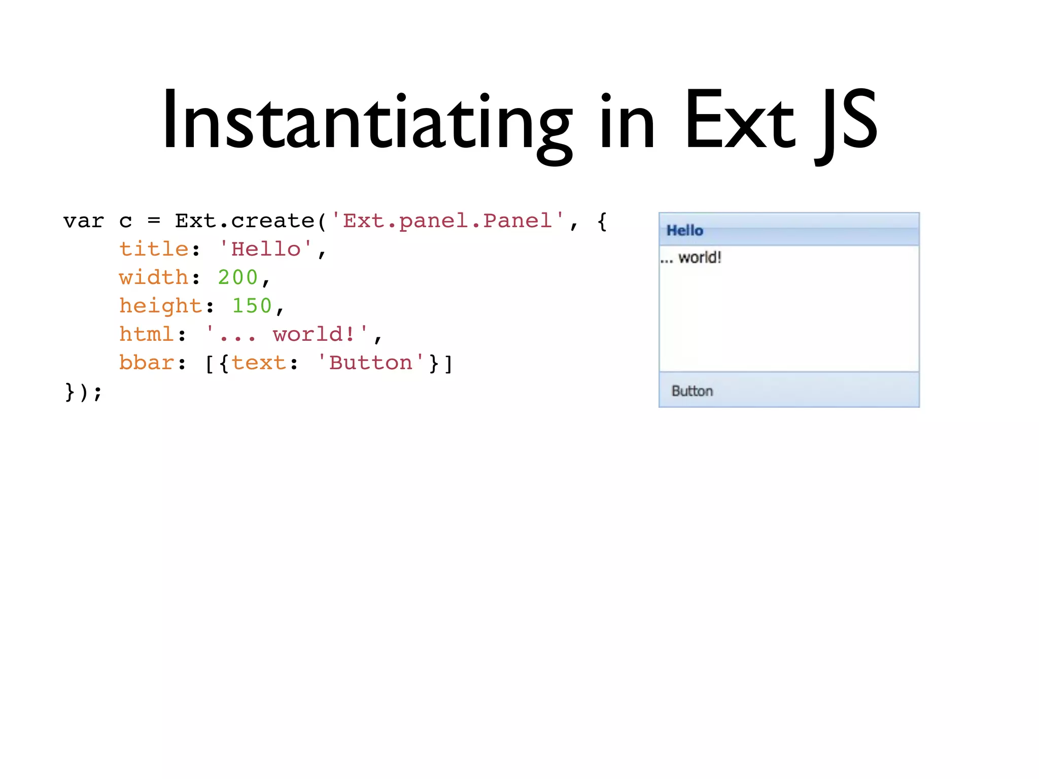 Instantiating in Ext JS
var c = Ext.create('Ext.panel.Panel', {
    title: 'Hello',
    width: 200,
    height: 150,
    html: '... world!',
    bbar: [{text: 'Button'}]
});
 