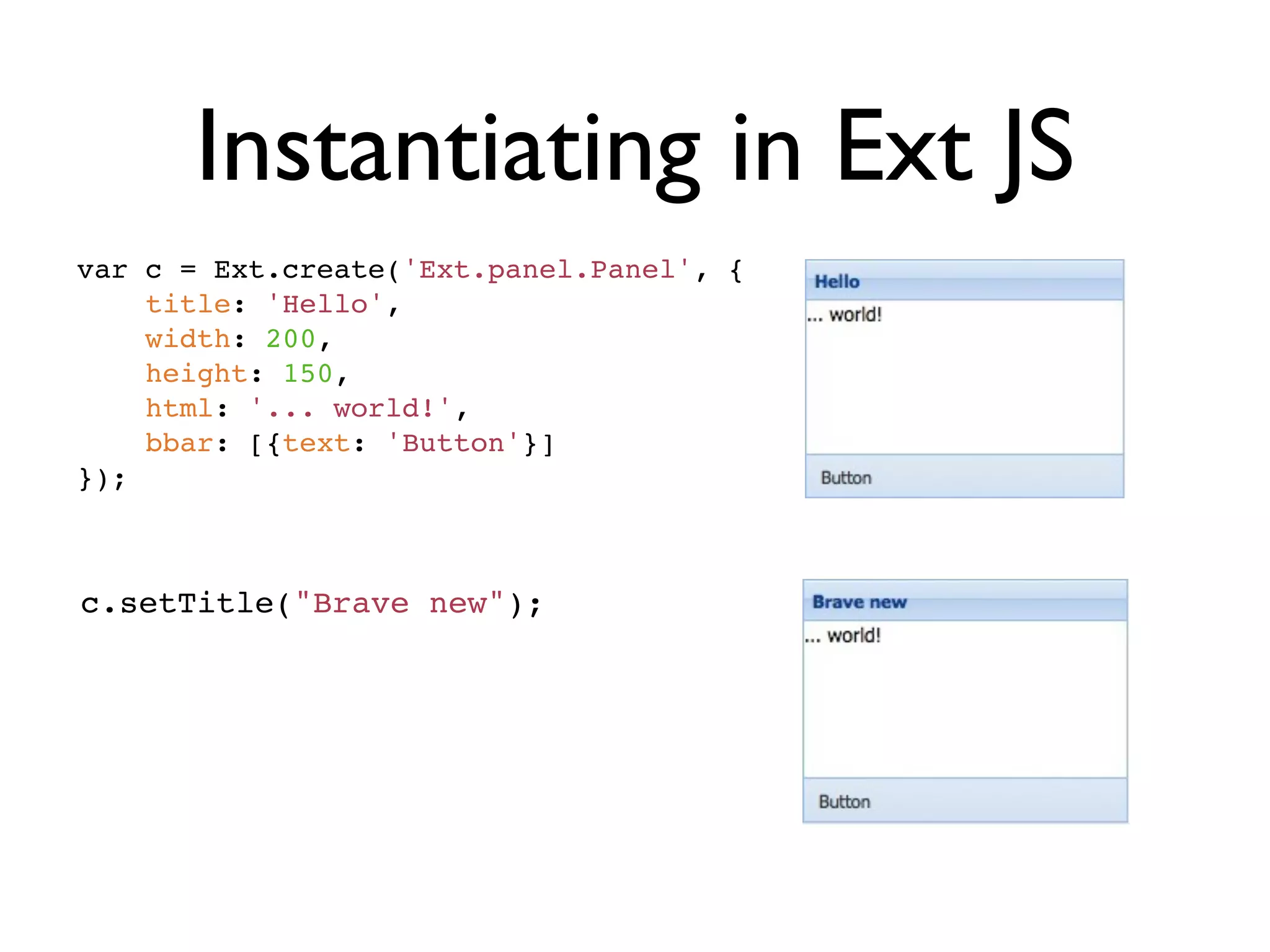 Instantiating in Ext JS
var c = Ext.create('Ext.panel.Panel', {
    title: 'Hello',
    width: 200,
    height: 150,
    html: '... world!',
    bbar: [{text: 'Button'}]
});



c.setTitle("Brave new");
 