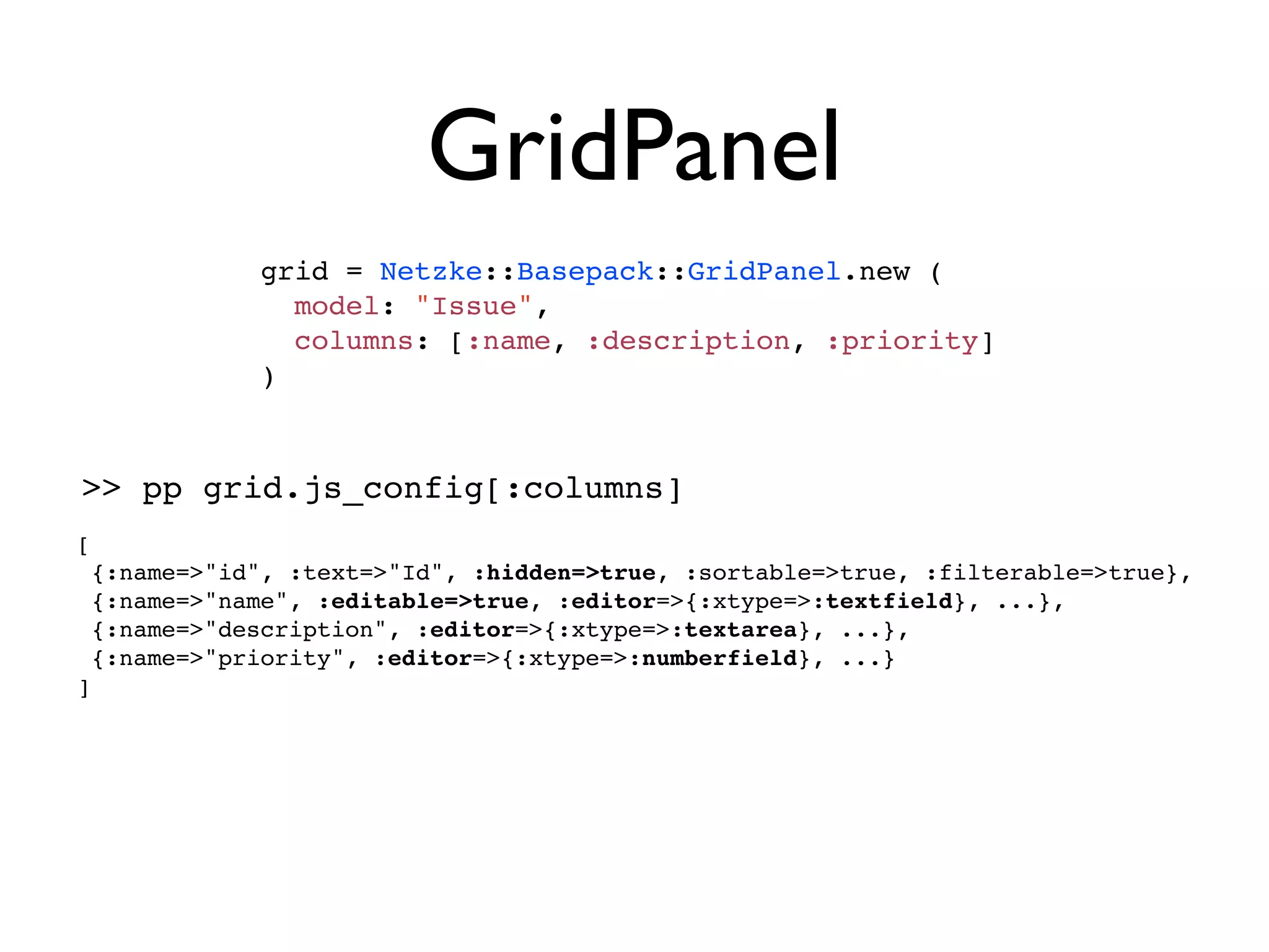 GridPanel
               grid = Netzke::Basepack::GridPanel.new (
                 model: "Issue",
                 columns: [:name, :description, :priority]
               )



>> pp grid.js_config[:columns]
[
    {:name=>"id", :text=>"Id", :hidden=>true, :sortable=>true, :filterable=>true},
    {:name=>"name", :editable=>true, :editor=>{:xtype=>:textfield}, ...},
    {:name=>"description", :editor=>{:xtype=>:textarea}, ...},
    {:name=>"priority", :editor=>{:xtype=>:numberfield}, ...}
]
 