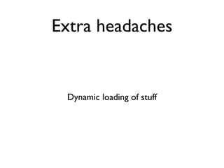Extra headaches


 Dynamic loading of stuff
 